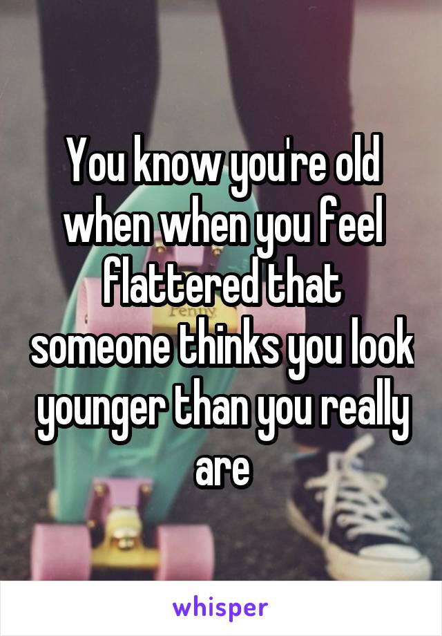 You know you're old when when you feel flattered that someone thinks you look younger than you really are