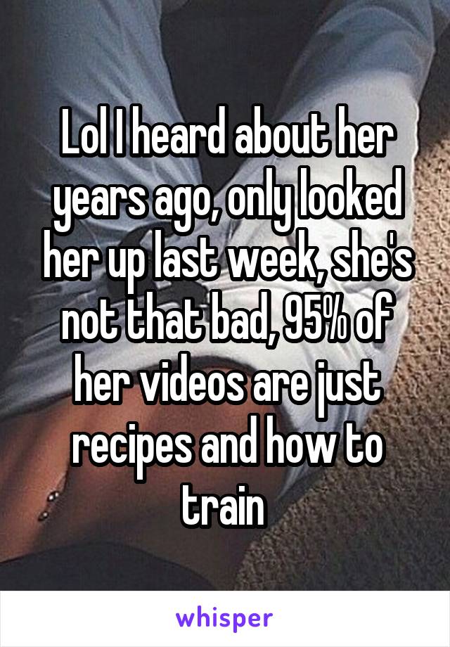 Lol I heard about her years ago, only looked her up last week, she's not that bad, 95% of her videos are just recipes and how to train 