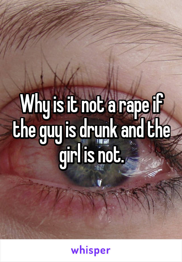 Why is it not a rape if the guy is drunk and the girl is not.