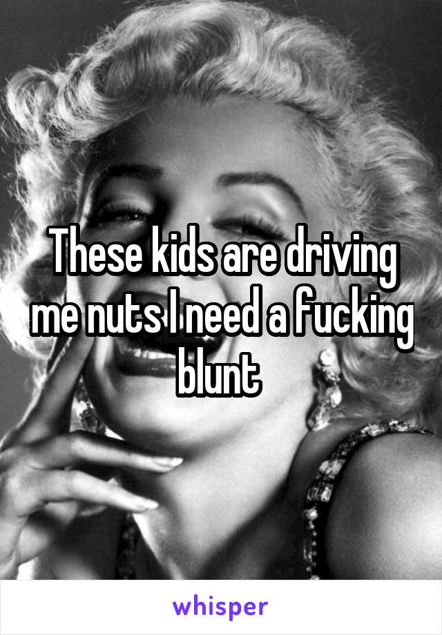 These kids are driving me nuts I need a fucking blunt 