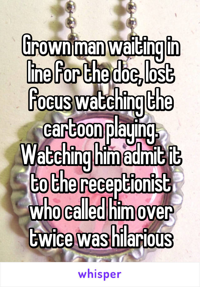 Grown man waiting in line for the doc, lost focus watching the cartoon playing. Watching him admit it to the receptionist who called him over twice was hilarious