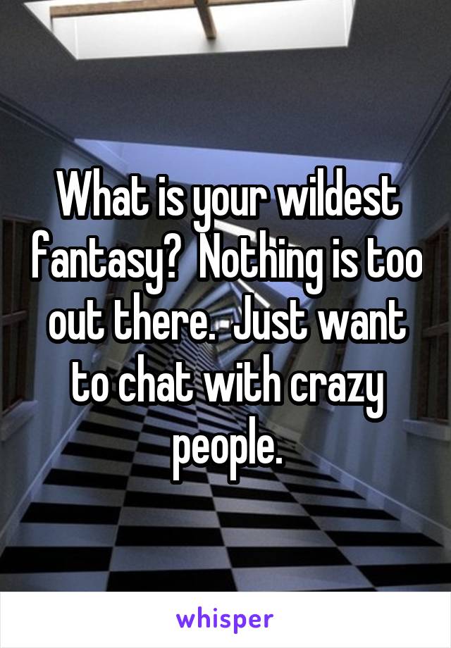 What is your wildest fantasy?  Nothing is too out there.  Just want to chat with crazy people.