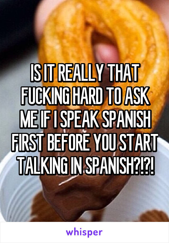 IS IT REALLY THAT FUCKING HARD TO ASK ME IF I SPEAK SPANISH FIRST BEFORE YOU START TALKING IN SPANISH?!?!