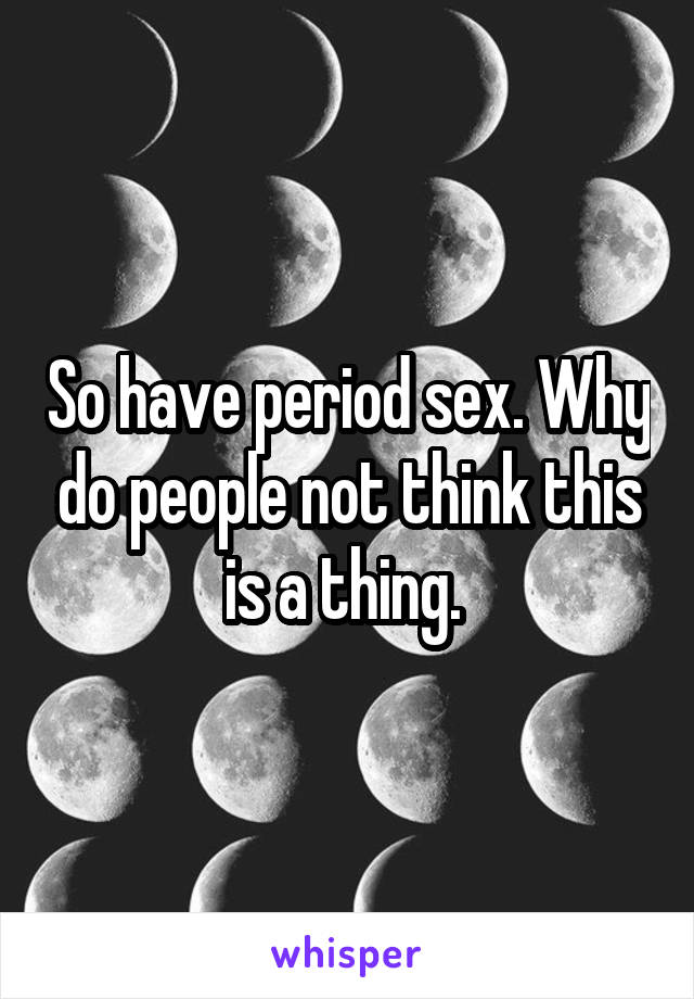 So have period sex. Why do people not think this is a thing. 