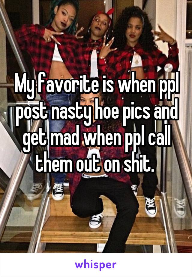 My favorite is when ppl post nasty hoe pics and get mad when ppl call them out on shit. 
