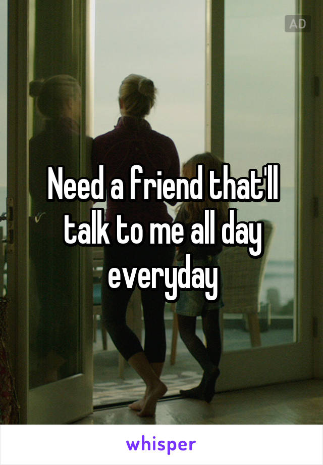 Need a friend that'll talk to me all day everyday