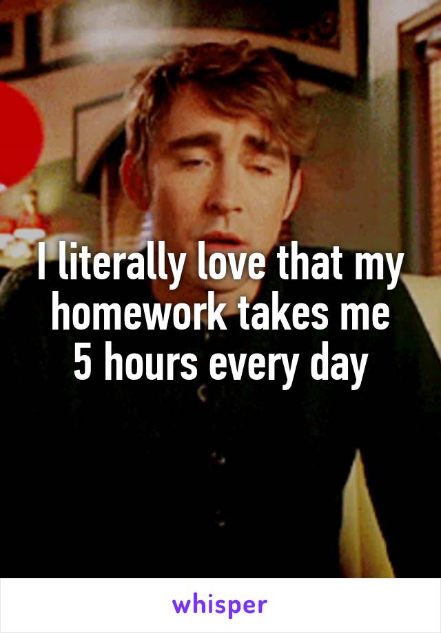 I literally love that my homework takes me
 5 hours every day 