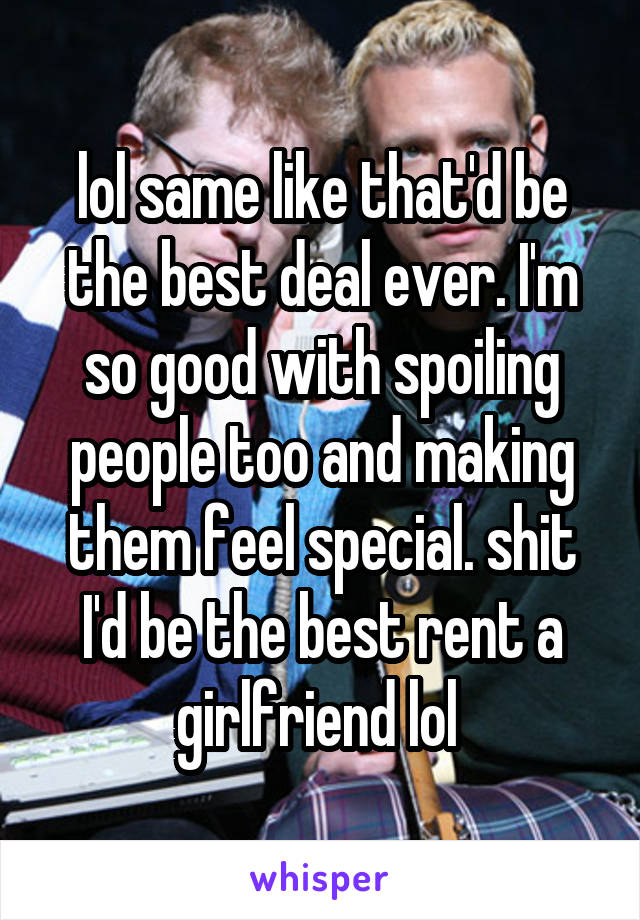 lol same like that'd be the best deal ever. I'm so good with spoiling people too and making them feel special. shit I'd be the best rent a girlfriend lol 