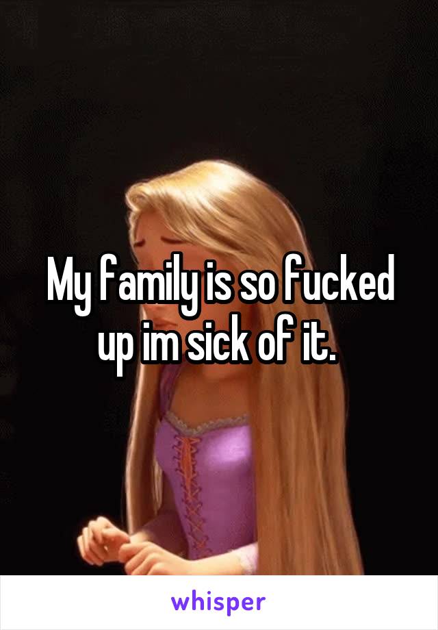 My family is so fucked up im sick of it. 