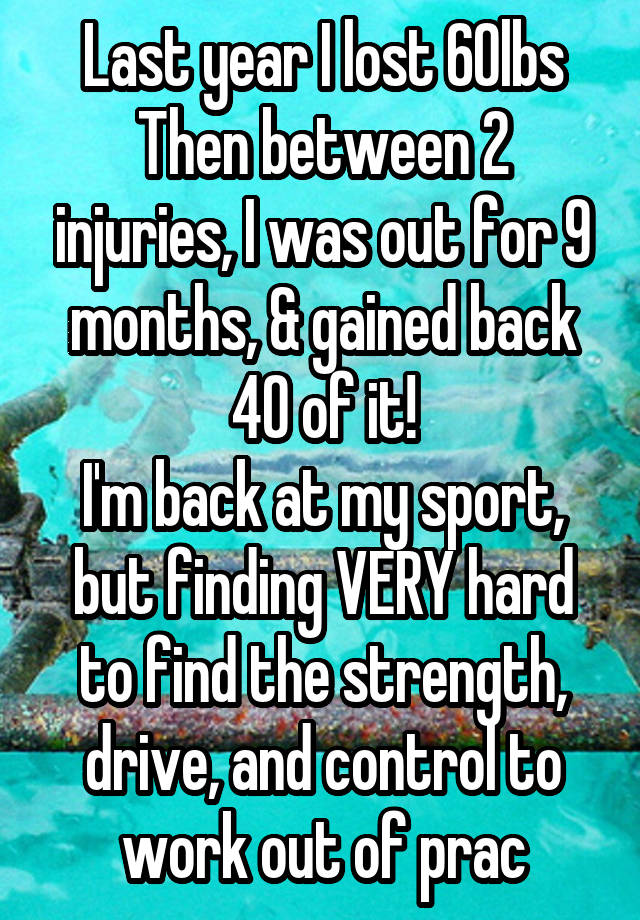 Last year I lost 60lbs
Then between 2 injuries, I was out for 9 months, & gained back 40 of it!
I'm back at my sport, but finding VERY hard to find the strength, drive, and control to work out of prac