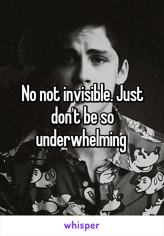 No not invisible. Just don't be so underwhelming 