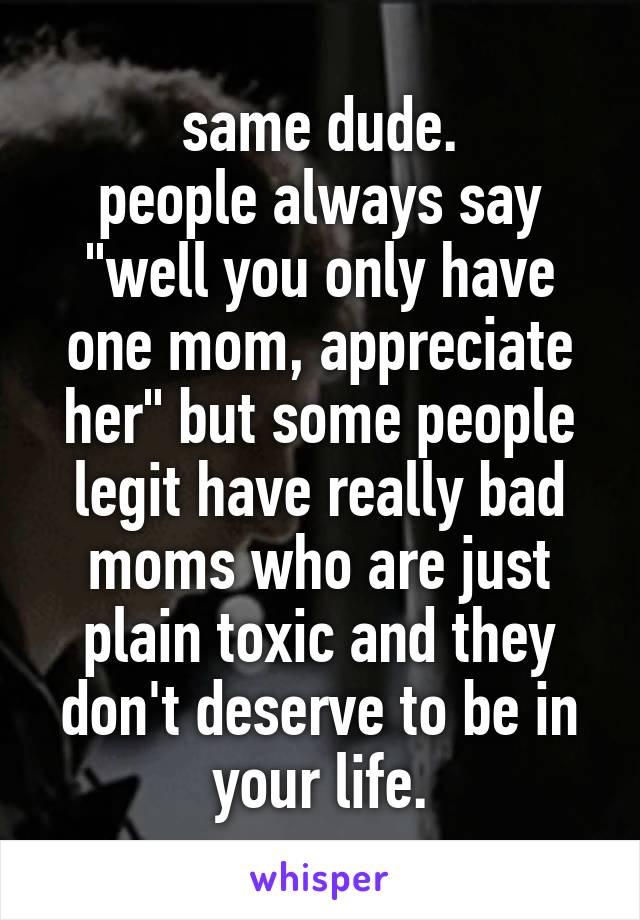 same dude.
people always say "well you only have one mom, appreciate her" but some people legit have really bad moms who are just plain toxic and they don't deserve to be in your life.