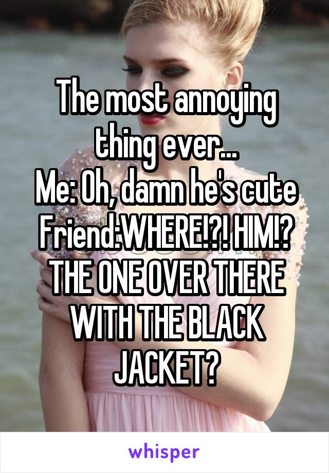 The most annoying thing ever...
Me: Oh, damn he's cute
Friend:WHERE!?! HIM!? THE ONE OVER THERE WITH THE BLACK JACKET?