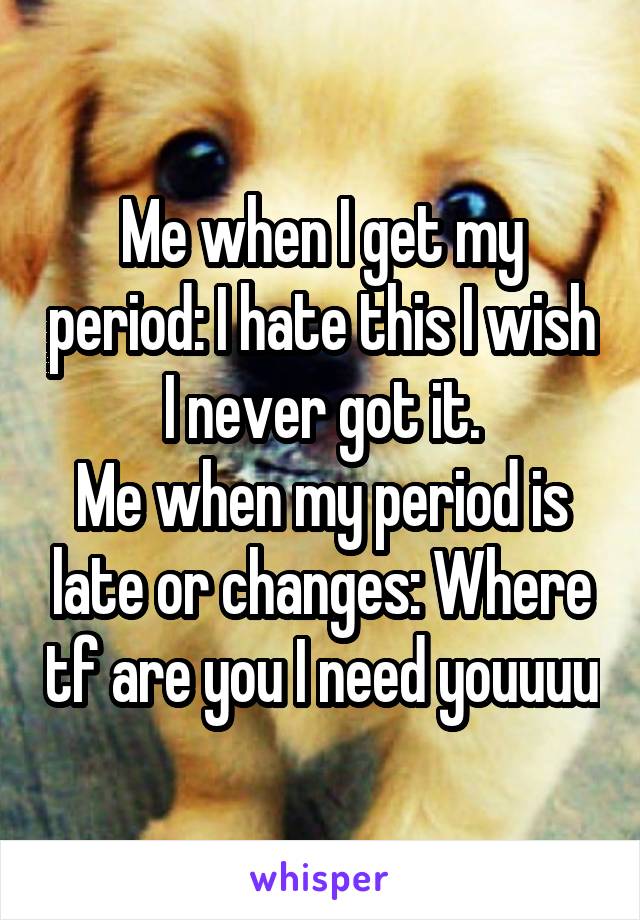 Me when I get my period: I hate this I wish I never got it.
Me when my period is late or changes: Where tf are you I need youuuu