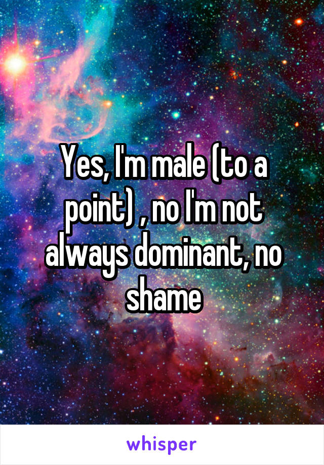 Yes, I'm male (to a point) , no I'm not always dominant, no shame