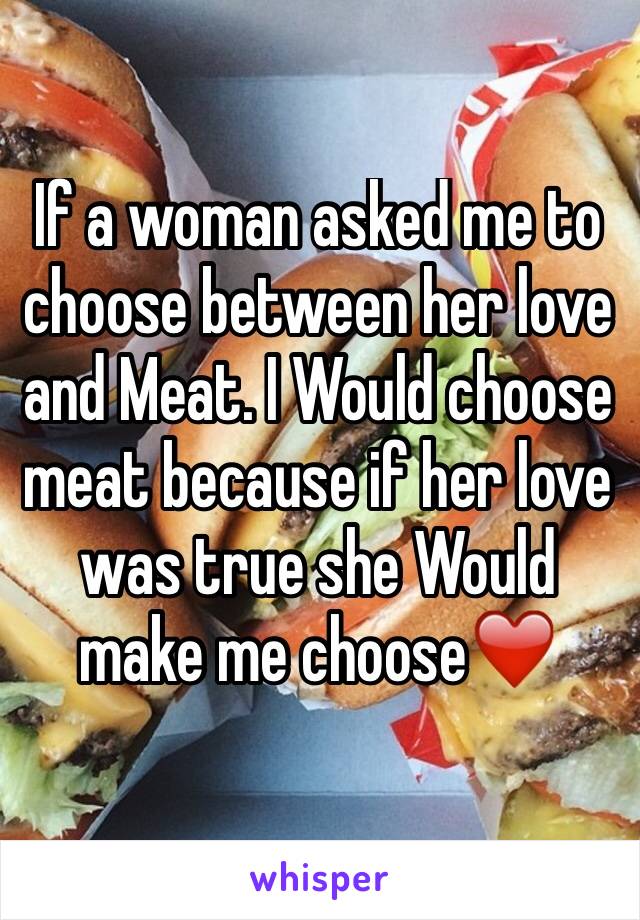 If a woman asked me to choose between her love and Meat. I Would choose meat because if her love was true she Would make me choose❤️