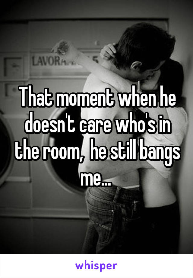 That moment when he doesn't care who's in the room,  he still bangs me... 