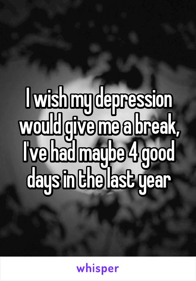 I wish my depression would give me a break, I've had maybe 4 good days in the last year