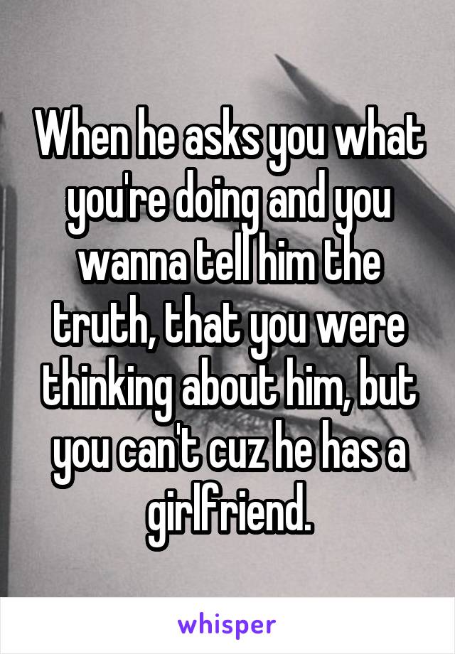 When he asks you what you're doing and you wanna tell him the truth, that you were thinking about him, but you can't cuz he has a girlfriend.