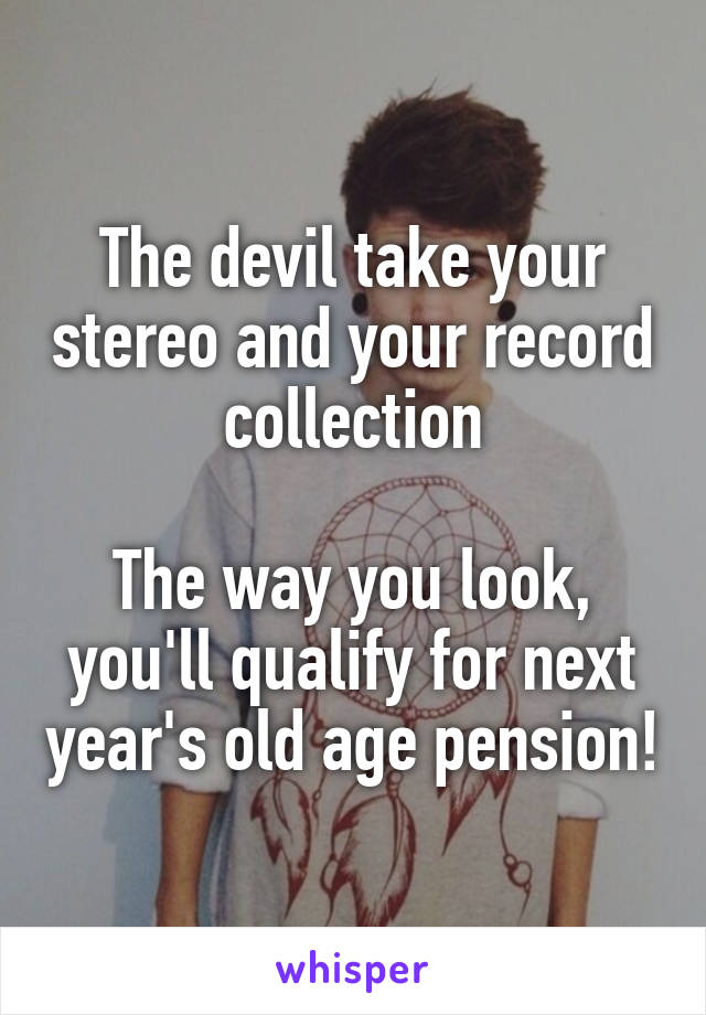 The devil take your stereo and your record collection

The way you look, you'll qualify for next year's old age pension!