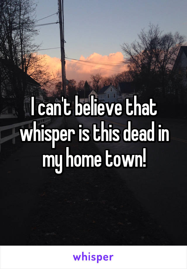 I can't believe that whisper is this dead in my home town!