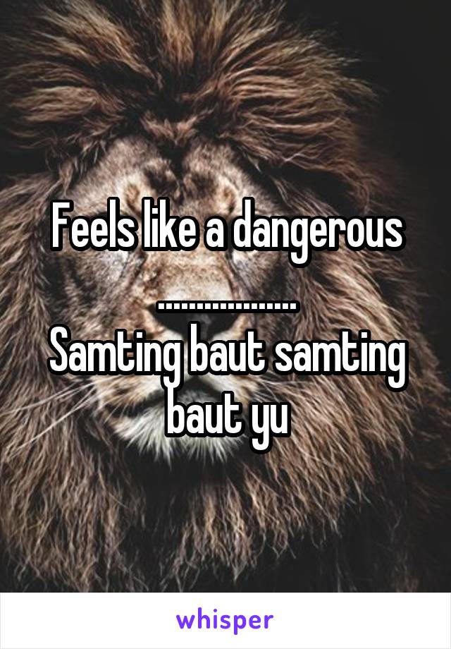 Feels like a dangerous ..................
Samting baut samting baut yu