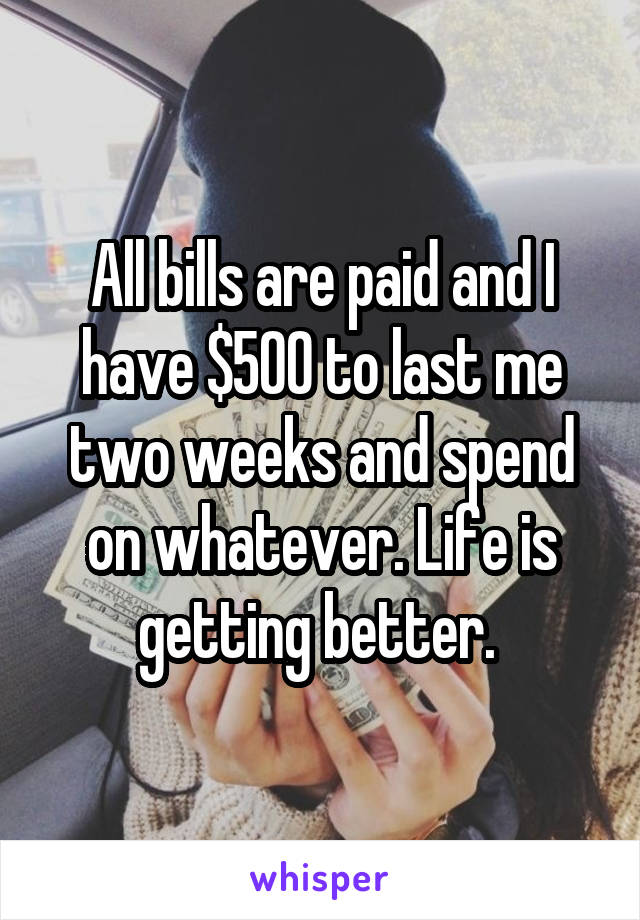 All bills are paid and I have $500 to last me two weeks and spend on whatever. Life is getting better. 