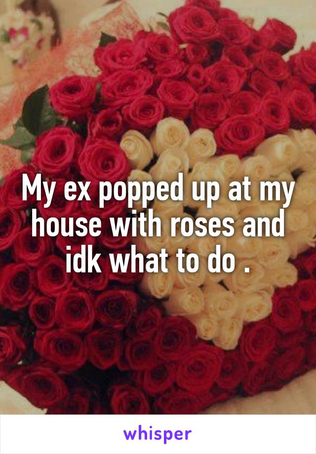 My ex popped up at my house with roses and idk what to do .