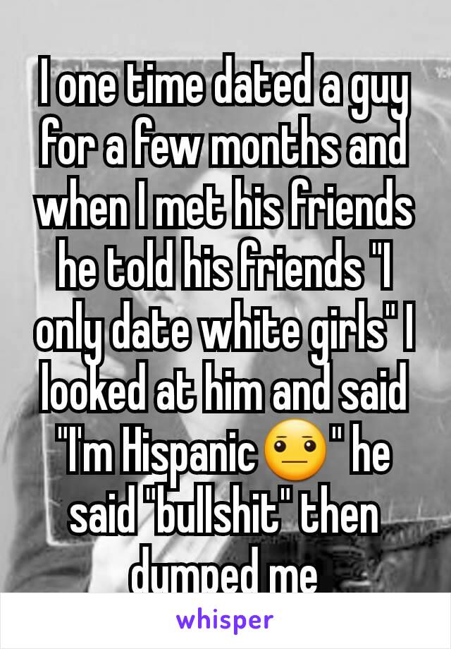 I one time dated a guy for a few months and when I met his friends he told his friends "I only date white girls" I looked at him and said "I'm Hispanic😐" he said "bullshit" then dumped me