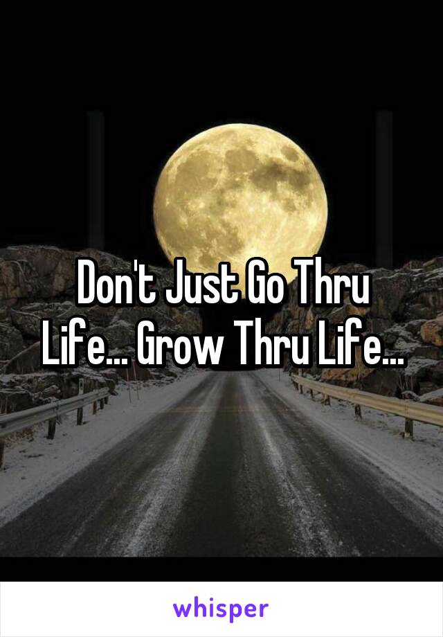 Don't Just Go Thru Life... Grow Thru Life...