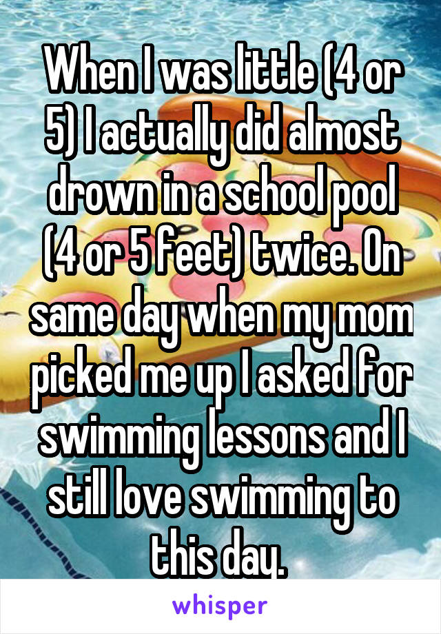 When I was little (4 or 5) I actually did almost drown in a school pool (4 or 5 feet) twice. On same day when my mom picked me up I asked for swimming lessons and I still love swimming to this day. 