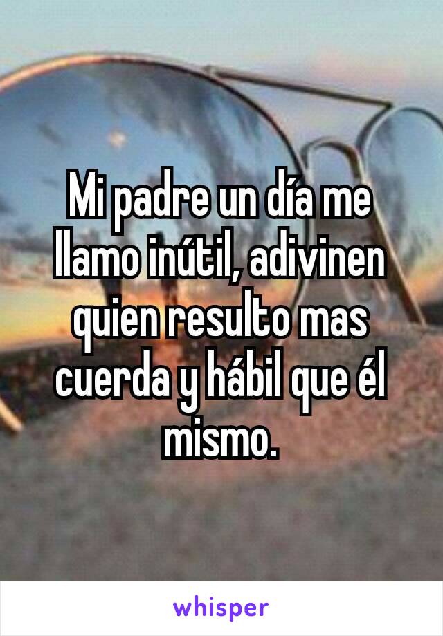 Mi padre un día me llamo inútil, adivinen quien resulto mas cuerda y hábil que él mismo.