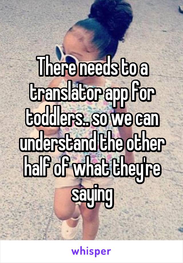 There needs to a translator app for toddlers.. so we can understand the other half of what they're saying