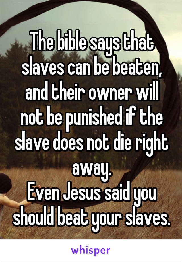 The bible says that slaves can be beaten, and their owner will not be punished if the slave does not die right away.
Even Jesus said you should beat your slaves.