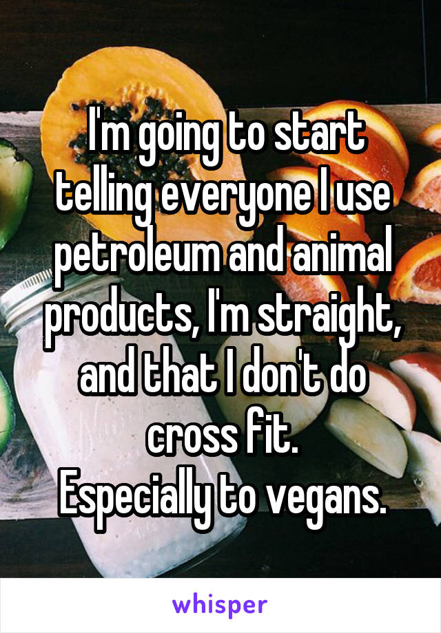  I'm going to start telling everyone I use petroleum and animal products, I'm straight, and that I don't do cross fit.
Especially to vegans.