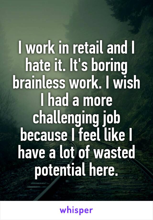 I work in retail and I hate it. It's boring brainless work. I wish I had a more challenging job because I feel like I have a lot of wasted potential here.