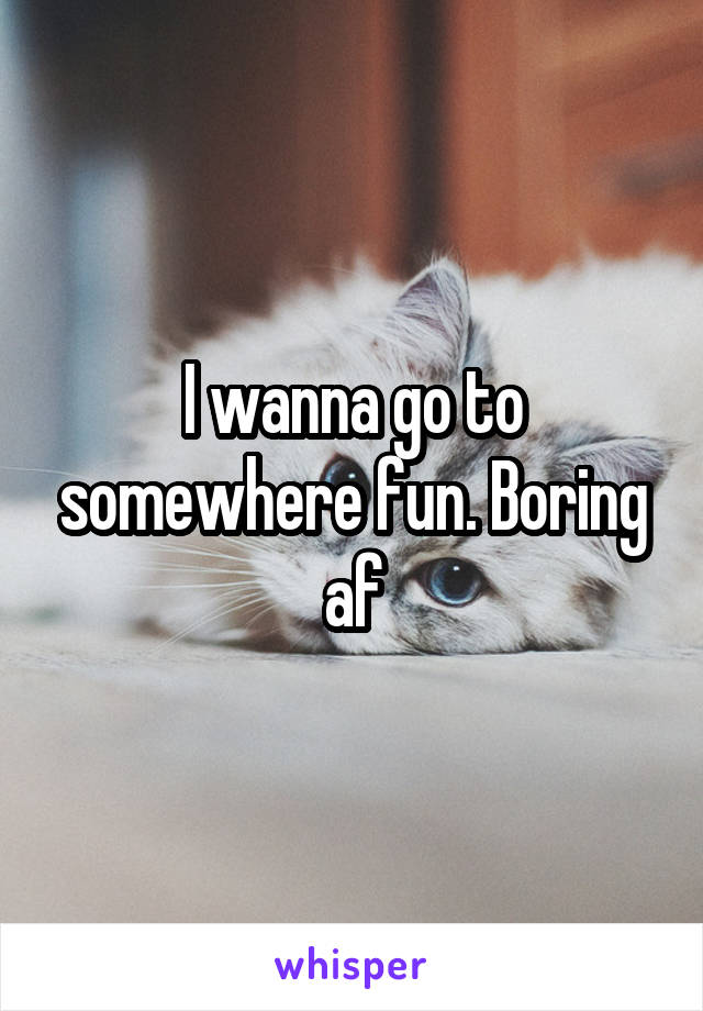 I wanna go to somewhere fun. Boring af