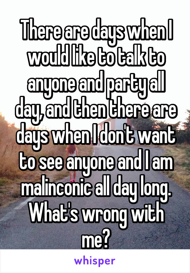 There are days when I would like to talk to anyone and party all day, and then there are days when I don't want to see anyone and I am malinconic all day long. What's wrong with me?