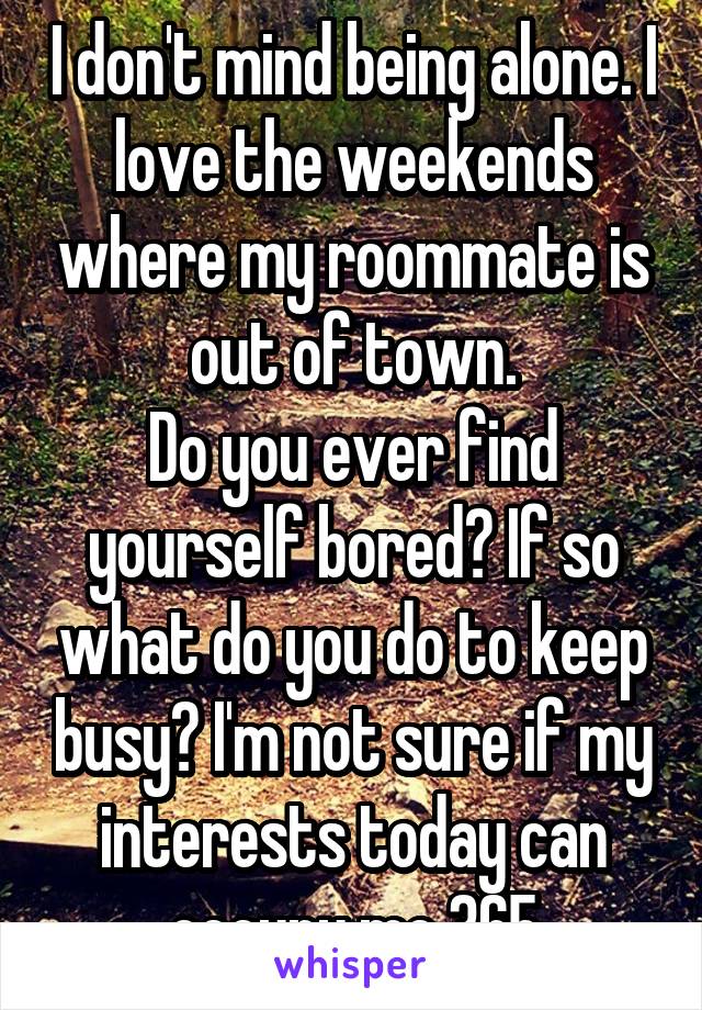 I don't mind being alone. I love the weekends where my roommate is out of town.
Do you ever find yourself bored? If so what do you do to keep busy? I'm not sure if my interests today can occupy me 365