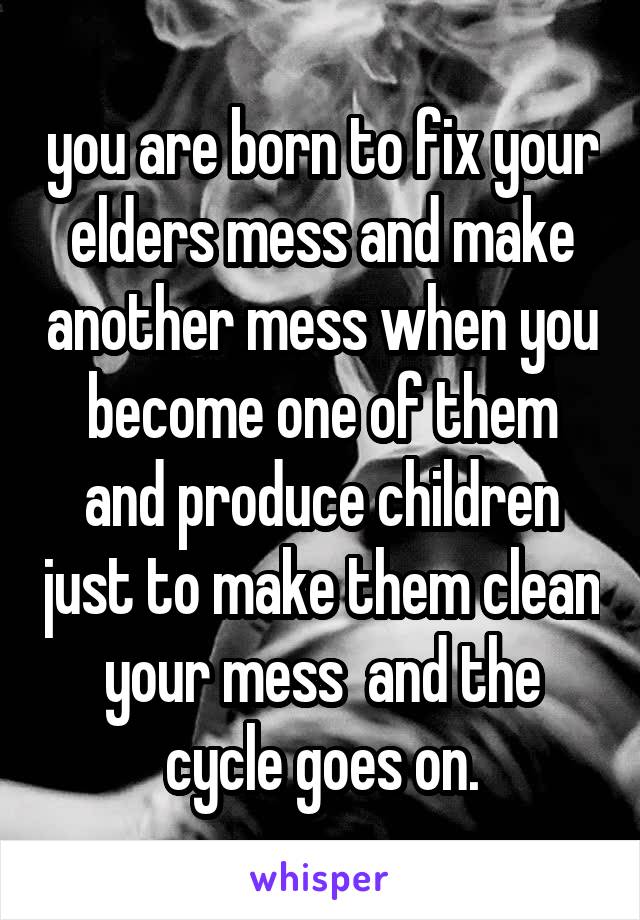 you are born to fix your elders mess and make another mess when you become one of them and produce children just to make them clean your mess  and the cycle goes on.