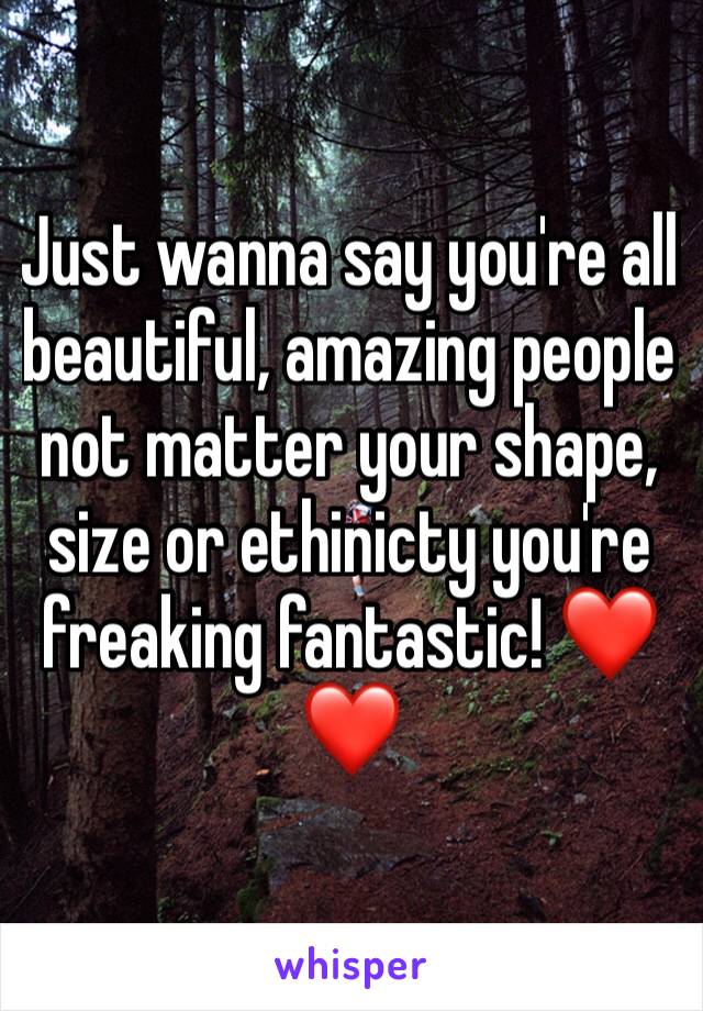 Just wanna say you're all beautiful, amazing people not matter your shape, size or ethinicty you're freaking fantastic! ❤❤