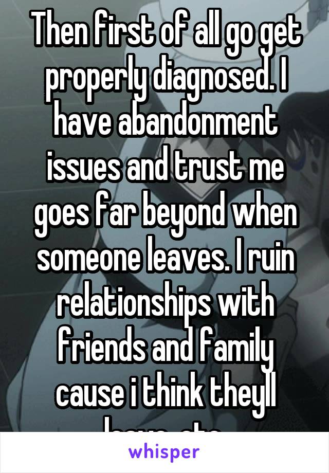 Then first of all go get properly diagnosed. I have abandonment issues and trust me goes far beyond when someone leaves. I ruin relationships with friends and family cause i think theyll leave, etc 