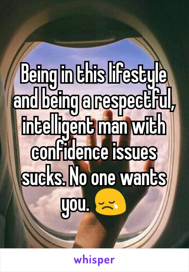 Being in this lifestyle and being a respectful, intelligent man with confidence issues sucks. No one wants you. 😢