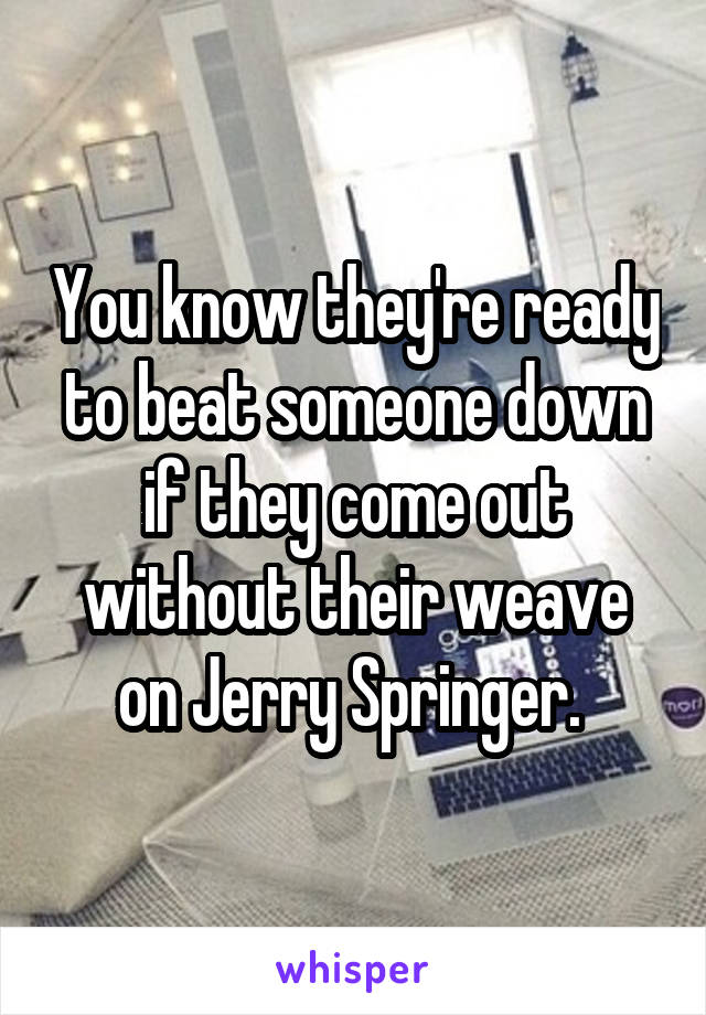 You know they're ready to beat someone down if they come out without their weave on Jerry Springer. 