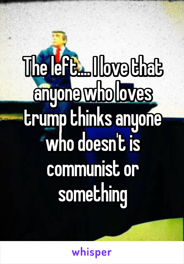 The left.... I love that anyone who loves trump thinks anyone who doesn't is communist or something