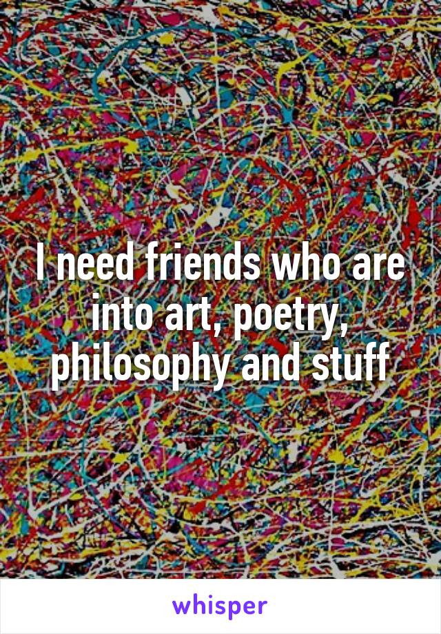 I need friends who are into art, poetry, philosophy and stuff