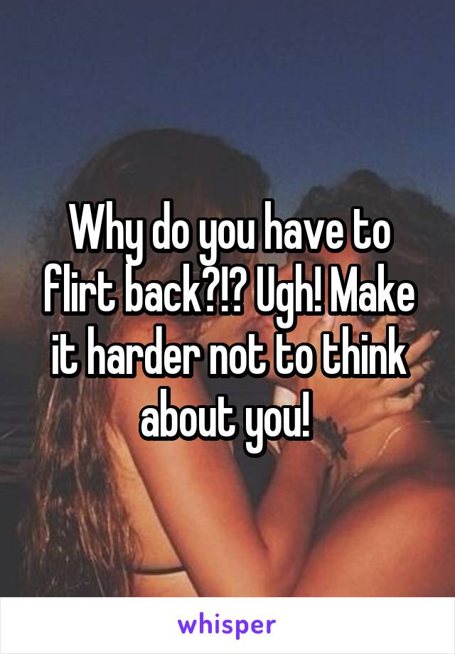 Why do you have to flirt back?!? Ugh! Make it harder not to think about you! 