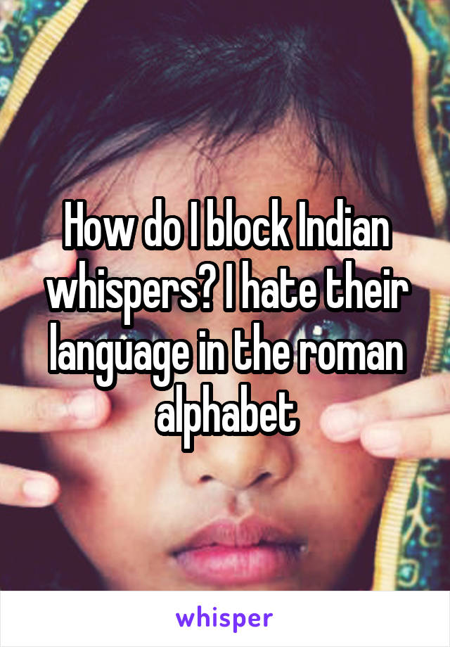 How do I block Indian whispers? I hate their language in the roman alphabet