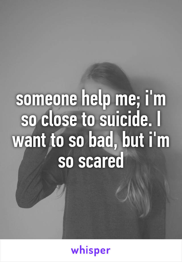 someone help me; i'm so close to suicide. I want to so bad, but i'm so scared