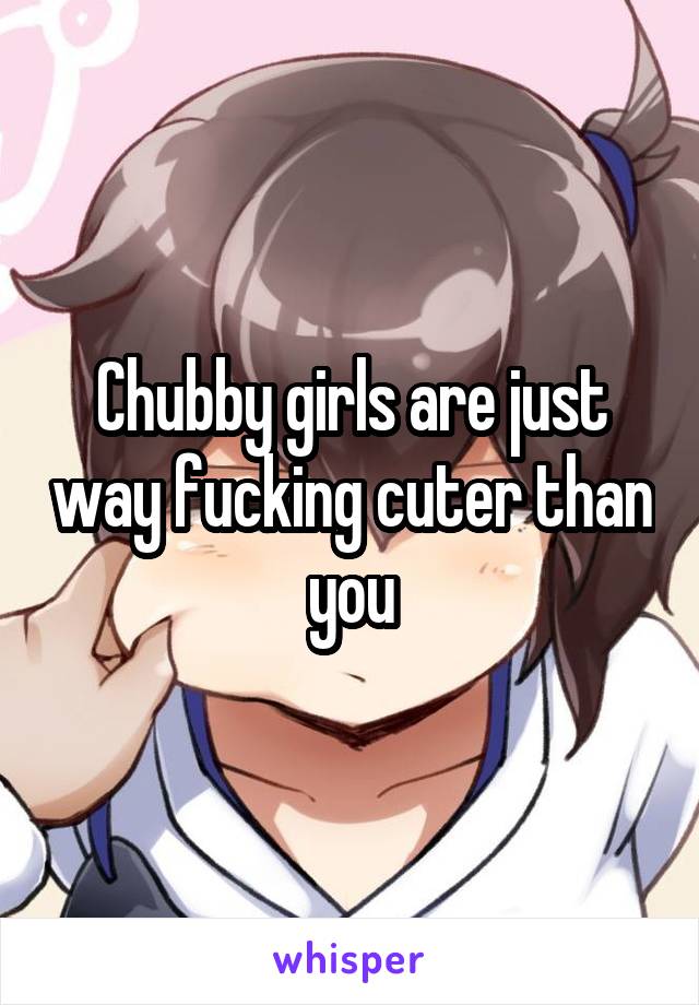 Chubby girls are just way fucking cuter than you